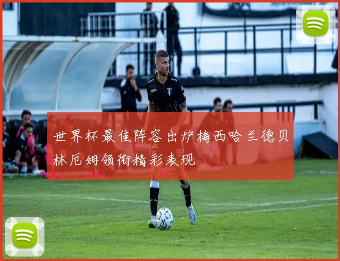 世界杯最佳阵容出炉梅西哈兰德贝林厄姆领衔精彩表现