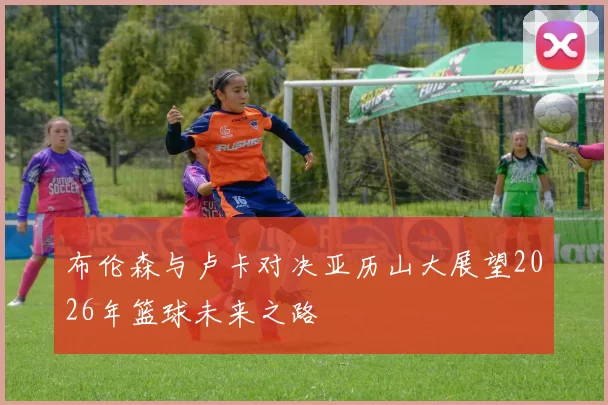布伦森与卢卡对决亚历山大展望2026年篮球未来之路