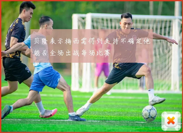 贝隆表示梅西需得到支持不确定他能否全场出战每场比赛