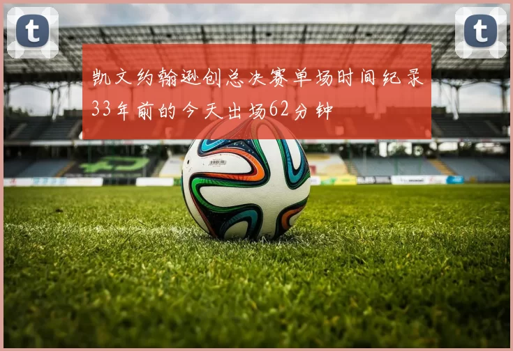 凯文约翰逊创总决赛单场时间纪录33年前的今天出场62分钟