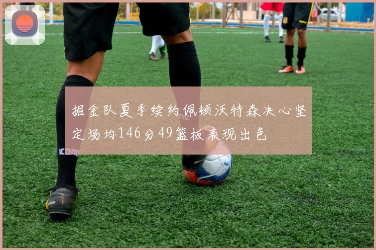 掘金队夏季续约佩顿沃特森决心坚定场均146分49篮板表现出色