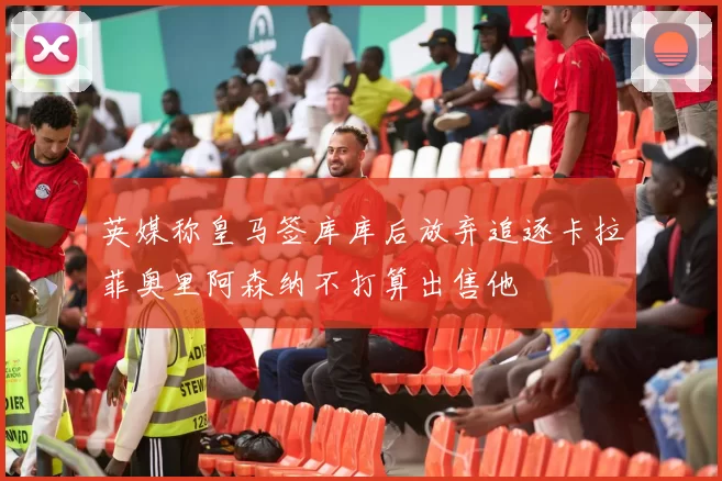 英媒称皇马签库库后放弃追逐卡拉菲奥里阿森纳不打算出售他