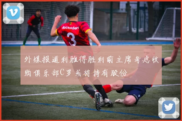 外媒报道利雅得胜利前主席考虑收购俱乐部C罗或将持有股份