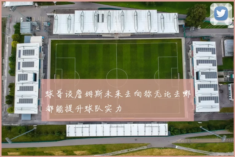 球哥谈詹姆斯未来去向称无论去哪都能提升球队实力