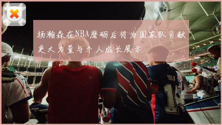 杨瀚森在NBA磨砺后将为国家队贡献更大力量与个人成长展示